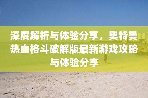 深度解析与体验分享，奥特曼热血格斗破解版最新游戏攻略与体验分享