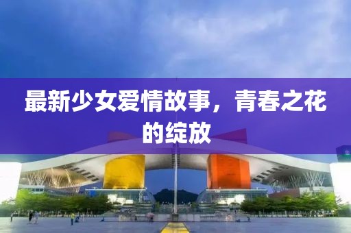 最新少女爱情故事，青春之花的绽放