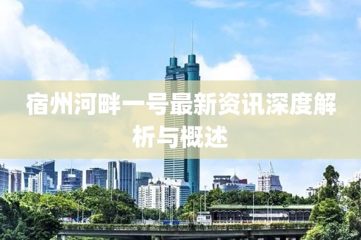 宿州河畔一号最新资讯深度解析与概述