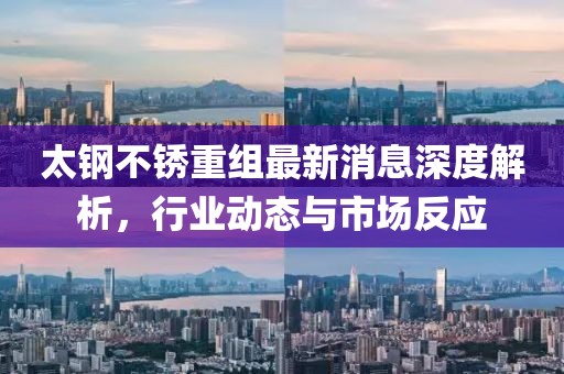 太钢不锈重组最新消息深度解析，行业动态与市场反应