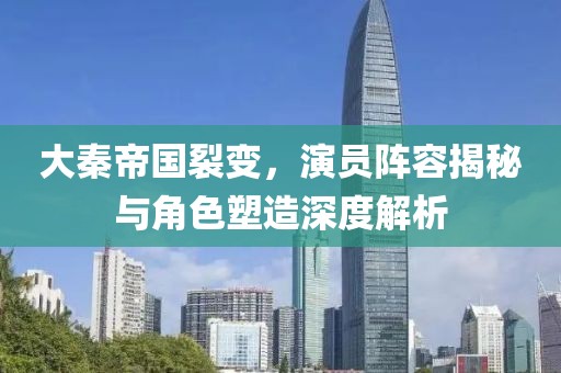 大秦帝国裂变，演员阵容揭秘与角色塑造深度解析