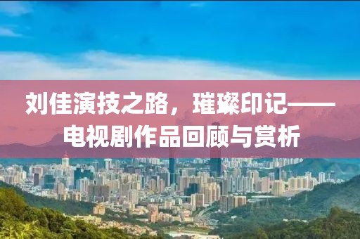 刘佳演技之路，璀璨印记——电视剧作品回顾与赏析