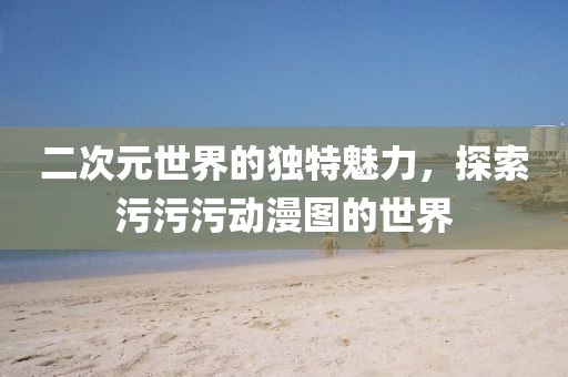 二次元世界的独特魅力，探索污污污动漫图的世界