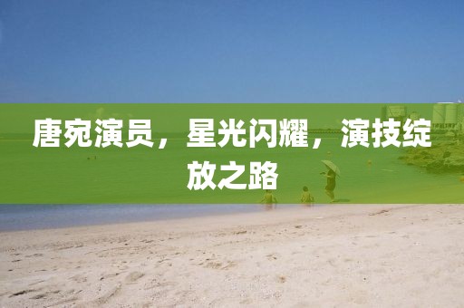 唐宛演员，星光闪耀，演技绽放之路