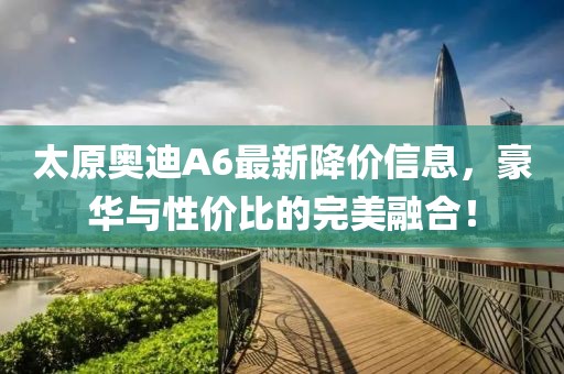 太原奥迪A6最新降价信息，豪华与性价比的完美融合！