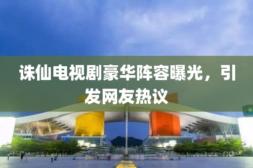 诛仙电视剧豪华阵容曝光，引发网友热议