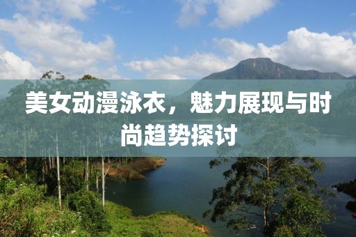美女动漫泳衣，魅力展现与时尚趋势探讨