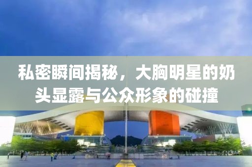 私密瞬间揭秘，大胸明星的奶头显露与公众形象的碰撞