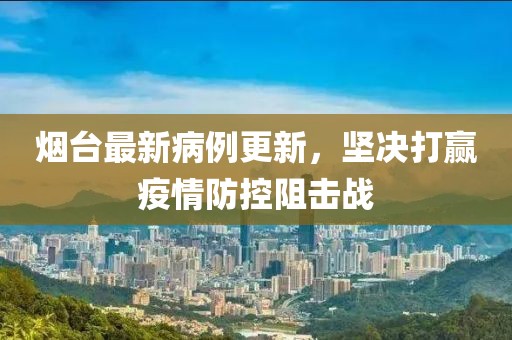 烟台最新病例更新，坚决打赢疫情防控阻击战