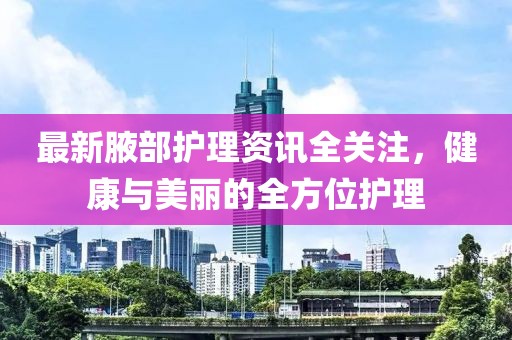 最新腋部护理资讯全关注，健康与美丽的全方位护理