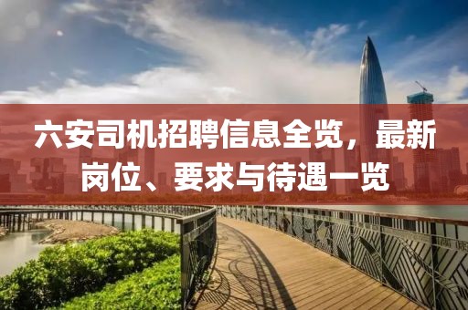六安司机招聘信息全览，最新岗位、要求与待遇一览