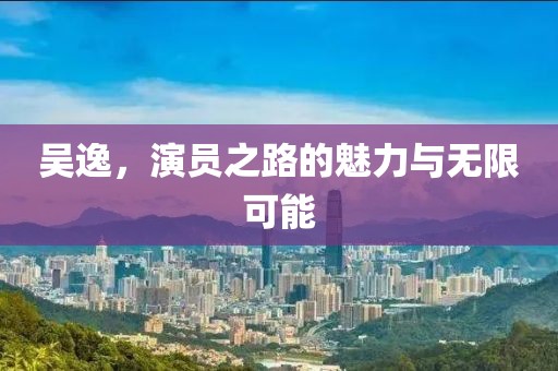 吴逸，演员之路的魅力与无限可能