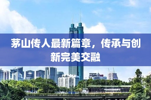 茅山传人最新篇章，传承与创新完美交融