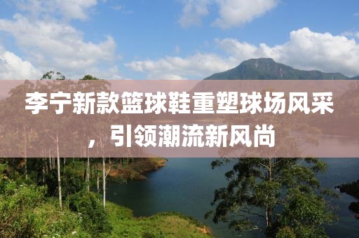 李宁新款篮球鞋重塑球场风采，引领潮流新风尚