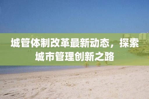 城管体制改革最新动态，探索城市管理创新之路