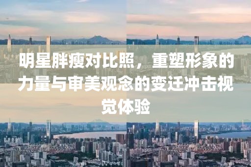 明星胖瘦对比照，重塑形象的力量与审美观念的变迁冲击视觉体验