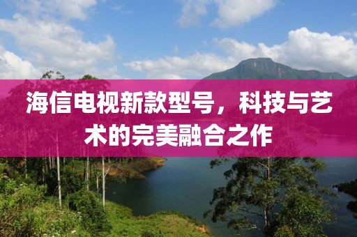 海信电视新款型号，科技与艺术的完美融合之作