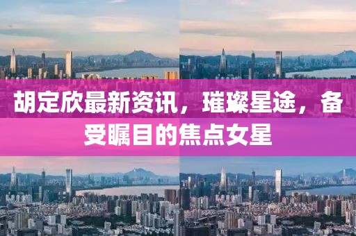 胡定欣最新资讯，璀璨星途，备受瞩目的焦点女星