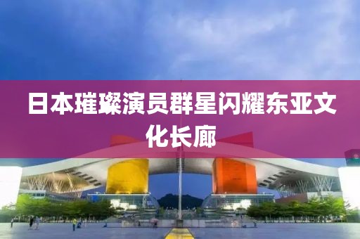 日本璀璨演员群星闪耀东亚文化长廊
