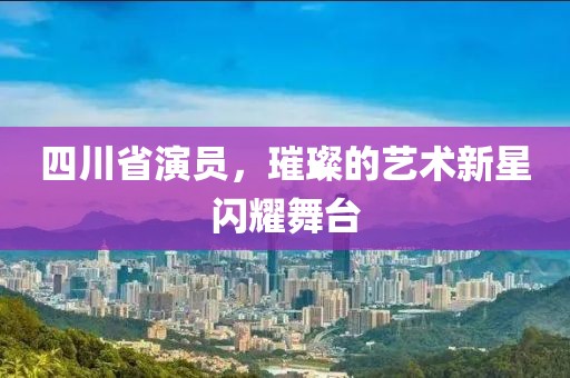 四川省演员，璀璨的艺术新星闪耀舞台