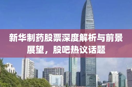新华制药股票深度解析与前景展望，股吧热议话题