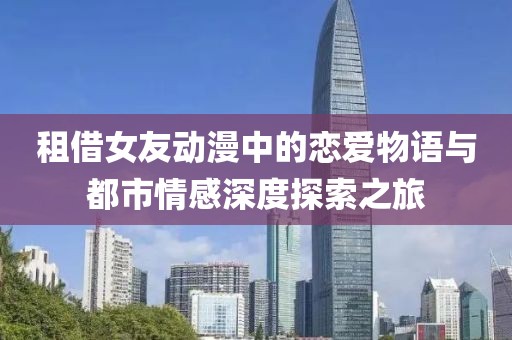租借女友动漫中的恋爱物语与都市情感深度探索之旅