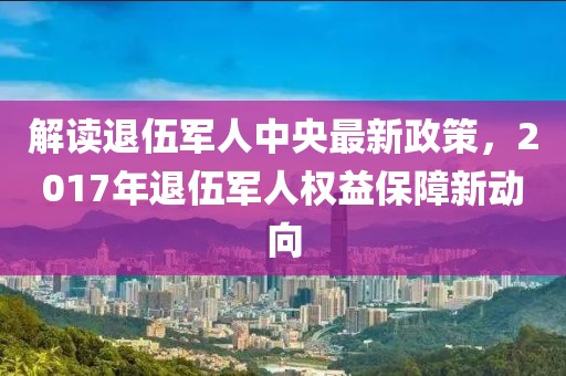 解读退伍军人中央最新政策，2017年退伍军人权益保障新动向