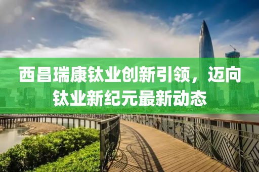 西昌瑞康钛业创新引领，迈向钛业新纪元最新动态