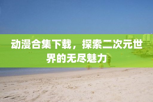 动漫合集下载，探索二次元世界的无尽魅力