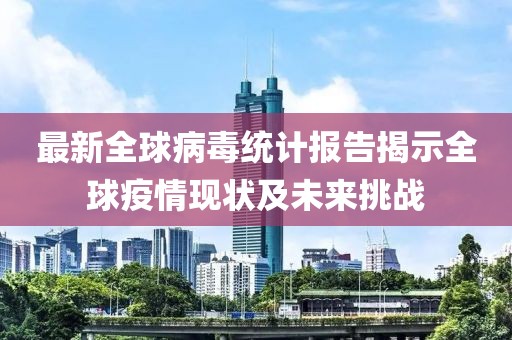 最新全球病毒统计报告揭示全球疫情现状及未来挑战