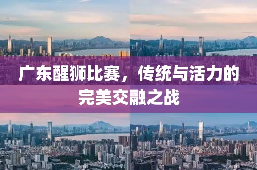 广东醒狮比赛，传统与活力的完美交融之战