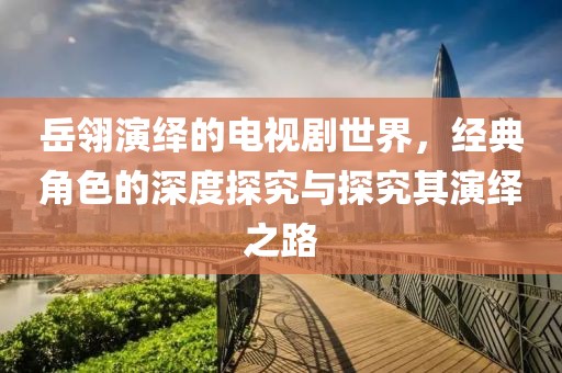 岳翎演绎的电视剧世界，经典角色的深度探究与探究其演绎之路