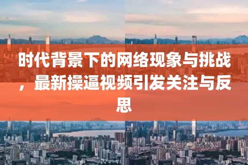时代背景下的网络现象与挑战，最新操逼视频引发关注与反思