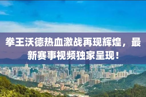 拳王沃德热血激战再现辉煌，最新赛事视频独家呈现！