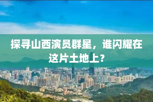 探寻山西演员群星，谁闪耀在这片土地上？