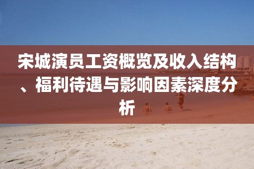 宋城演员工资概览及收入结构、福利待遇与影响因素深度分析