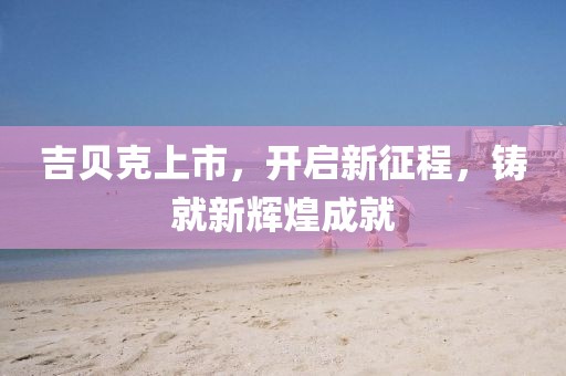 吉贝克上市，开启新征程，铸就新辉煌成就