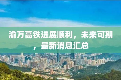 渝万高铁进展顺利，未来可期，最新消息汇总