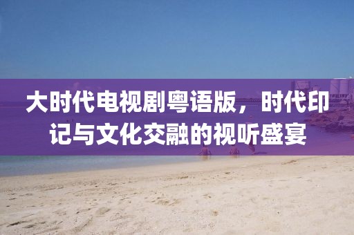 大时代电视剧粤语版，时代印记与文化交融的视听盛宴