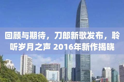 回顾与期待，刀郎新歌发布，聆听岁月之声 2016年新作揭晓