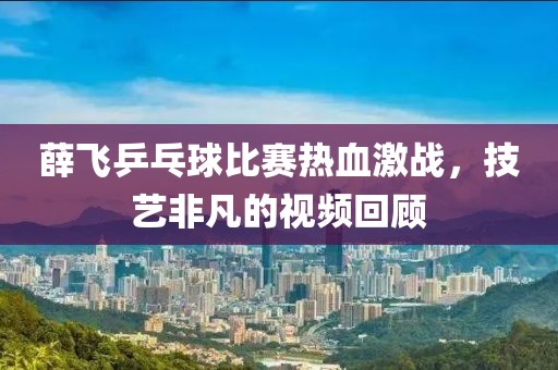 薛飞乒乓球比赛热血激战，技艺非凡的视频回顾