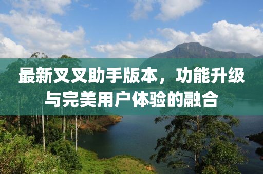 最新叉叉助手版本，功能升级与完美用户体验的融合