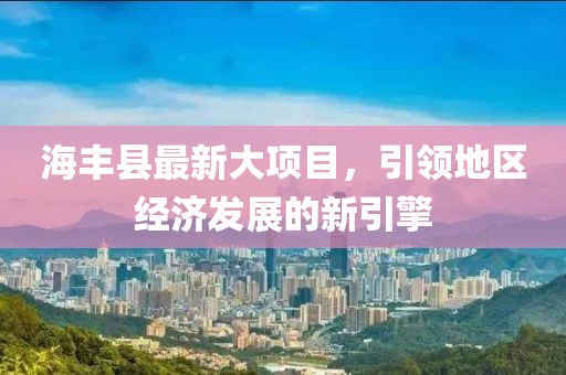 海丰县最新大项目，引领地区经济发展的新引擎