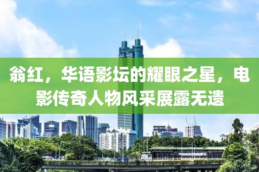 翁红，华语影坛的耀眼之星，电影传奇人物风采展露无遗