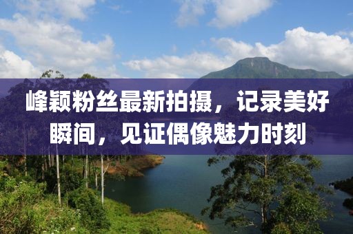 峰颖粉丝最新拍摄，记录美好瞬间，见证偶像魅力时刻