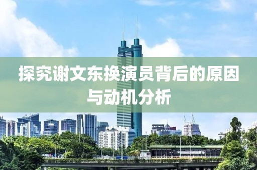 探究谢文东换演员背后的原因与动机分析