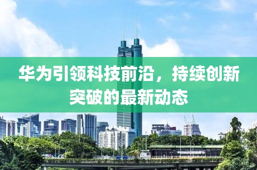 华为引领科技前沿，持续创新突破的最新动态