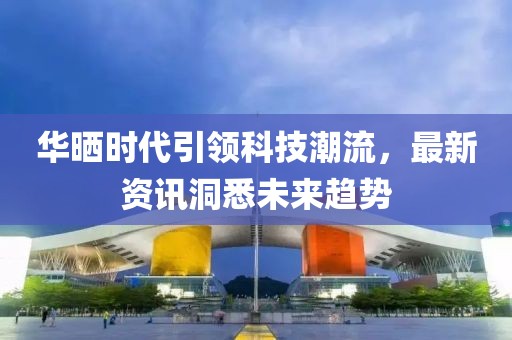 华晒时代引领科技潮流，最新资讯洞悉未来趋势