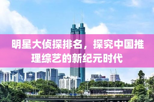 明星大侦探排名，探究中国推理综艺的新纪元时代