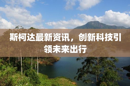 斯柯达最新资讯，创新科技引领未来出行